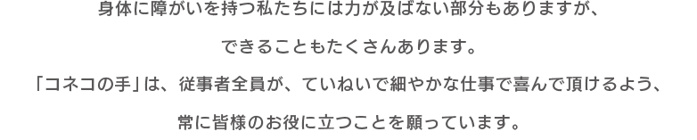 身体に障がいを持つ私たちには力が及ばない部分もありますが、できることもたくさんあります。 「コネコの手」は従業者全員が、ていねいで細やかな仕事で喜んで頂けるよう、常に皆様のお役に立つことを願っています。