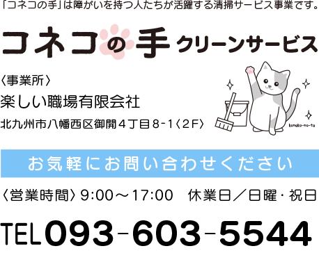 コネコの手クリーンサービス「事業所/楽しい職場有限会社」北九州市八幡西区御開4丁目8-1〈2階〉お気軽にお問合せください。 営業時間/9時～17時。休業日/日曜・祝日。電話093-603-5544